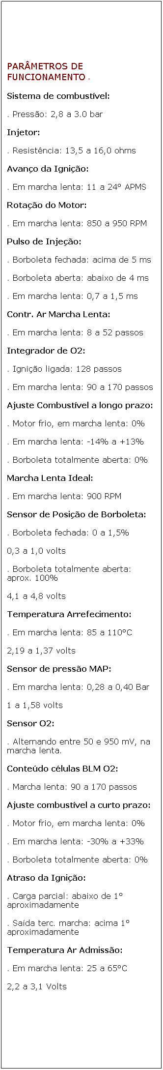 Caixa de texto: PAR�METROS DE FUNCIONAMENTO -
Sistema de combust�vel:
. Press�o: 2,8 a 3.0 bar 
Injetor:
. Resist�ncia: 13,5 a 16,0 ohms 
Avan�o da Igni��o:
. Em marcha lenta: 11 a 24� APMS
Rota��o do Motor:
. Em marcha lenta: 850 a 950 RPM
Pulso de Inje��o:
. Borboleta fechada: acima de 5 ms 
. Borboleta aberta: abaixo de 4 ms
. Em marcha lenta: 0,7 a 1,5 ms
Contr. Ar Marcha Lenta:
. Em marcha lenta: 8 a 52 passos
Integrador de O2:
. Igni��o ligada: 128 passos
. Em marcha lenta: 90 a 170 passos
Ajuste Combust�vel a longo prazo:
. Motor frio, em marcha lenta: 0%
. Em marcha lenta: -14% a +13%
. Borboleta totalmente aberta: 0%
Marcha Lenta Ideal:
. Em marcha lenta: 900 RPM
Sensor de Posi��o de Borboleta:
. Borboleta fechada: 0 a 1,5%
0,3 a 1,0 volts
. Borboleta totalmente aberta: aprox. 100%
4,1 a 4,8 volts
Temperatura Arrefecimento:
. Em marcha lenta: 85 a 110�C
2,19 a 1,37 volts
Sensor de press�o MAP:
. Em marcha lenta: 0,28 a 0,40 Bar
1 a 1,58 volts
Sensor O2:
. Alternando entre 50 e 950 mV, na marcha lenta.
Conte�do c�lulas BLM O2:
. Marcha lenta: 90 a 170 passos
Ajuste combust�vel a curto prazo:
. Motor frio, em marcha lenta: 0%
. Em marcha lenta: -30% a +33%
. Borboleta totalmente aberta: 0%
Atraso da Igni��o:
. Carga parcial: abaixo de 1� aproximadamente
. Sa�da terc. marcha: acima 1� aproximadamente
Temperatura Ar Admiss�o:
. Em marcha lenta: 25 a 65�C
2,2 a 3,1 Volts
&nbsp;
