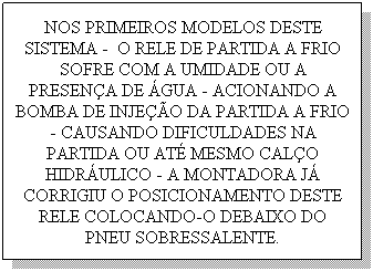 Caixa de texto: NOS PRIMEIROS MODELOS DESTE SISTEMA -&nbsp; O RELE DE PARTIDA A FRIO SOFRE COM A UMIDADE OU A PRESEN�A DE �GUA - ACIONANDO A BOMBA DE INJE��O DA PARTIDA A FRIO - CAUSANDO DIFICULDADES NA PARTIDA OU AT� MESMO CAL�O HIDR�ULICO - A MONTADORA J� CORRIGIU O POSICIONAMENTO DESTE RELE COLOCANDO-O DEBAIXO DO PNEU SOBRESSALENTE.
