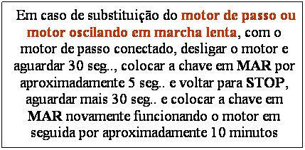 Caixa de texto: &nbsp;Em caso de substitui��o do motor de passo ou motor oscilando em marcha lenta, com o motor de passo conectado, desligar o motor e aguardar 30 seg.., colocar a chave em MAR por aproximadamente 5 seg.. e voltar para STOP, aguardar mais 30 seg.. e colocar a chave em MAR novamente funcionando o motor em seguida por aproximadamente 10 minutos
&nbsp;
