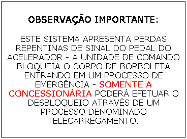 Caixa de texto: OBSERVA��O IMPORTANTE:
ESTE SISTEMA APRESENTA PERDAS REPENTINAS DE SINAL DO PEDAL DO ACELERADOR - A UNIDADE DE COMANDO BLOQUEIA O CORPO DE BORBOLETA ENTRANDO EM UM PROCESSO DE EMERG�NCIA - SOMENTE A CONCESSION�RIA PODER� EFETUAR O DESBLOQUEIO ATRAV�S DE UM PROCESSO DENOMINADO TELECARREGAMENTO.
