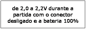 Caixa de texto: de 2,0 a 2,2V durante a partida com o conector desligado e a bateria 100%
