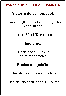 Caixa de texto: - PAR�METROS DE FUNCIONAMENTO -
Sistema de combust�vel:
. Press�o: 3,0 bar (motor parado; linha pressurizada)
. Vaz�o: 80 a 105 litros/hora
Injetores:
. Resist�ncia: 16 ohms aproximadamente
Bobina de igni��o:
. Resist�ncia prim�rio: 1,2 ohms
. Resist�ncia secund�ria: 11 Kohms
&nbsp;
