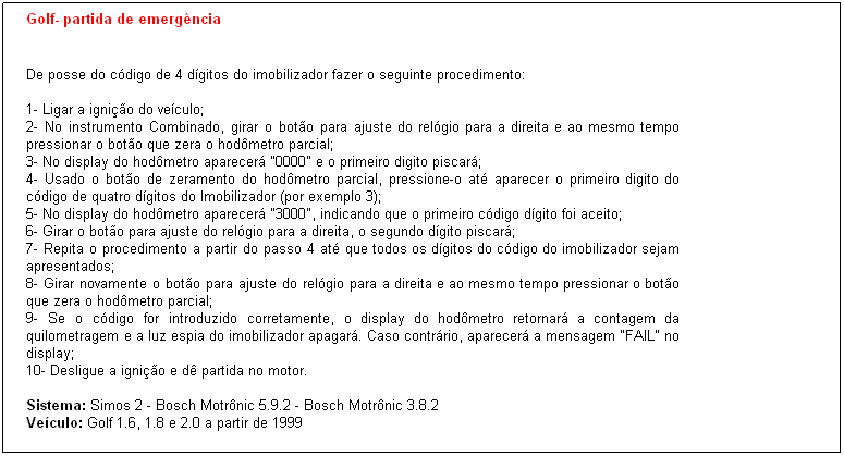 Caixa de texto: Golf- partida de emerg�ncia


De posse do c�digo de 4 d�gitos do imobilizador fazer o seguinte procedimento:

1- Ligar a igni��o do ve�culo;
2- No instrumento Combinado, girar o bot�o para ajuste do rel�gio para a direita e ao mesmo tempo pressionar o bot�o que zera o hod�metro parcial;
3- No display do hod�metro aparecer� "0000" e o primeiro digito piscar�;
4- Usado o bot�o de zeramento do hod�metro parcial, pressione-o at� aparecer o primeiro digito do c�digo de quatro d�gitos do Imobilizador (por exemplo 3);
5- No display do hod�metro aparecer� "3000", indicando que o primeiro c�digo d�gito foi aceito;
6- Girar o bot�o para ajuste do rel�gio para a direita, o segundo d�gito piscar�;
7- Repita o procedimento a partir do passo 4 at� que todos os d�gitos do c�digo do imobilizador sejam apresentados;
8- Girar novamente o bot�o para ajuste do rel�gio para a direita e ao mesmo tempo pressionar o bot�o que zera o hod�metro parcial; 
9- Se o c�digo for introduzido corretamente, o display do hod�metro retornar� a contagem da quilometragem e a luz espia do imobilizador apagar�. Caso contr�rio, aparecer� a mensagem "FAIL" no display;
10- Desligue a igni��o e d� partida no motor.

Sistema: Simos 2 - Bosch Motr�nic 5.9.2 - Bosch Motr�nic 3.8.2
Ve�culo: Golf 1.6, 1.8 e 2.0 a partir de 1999

