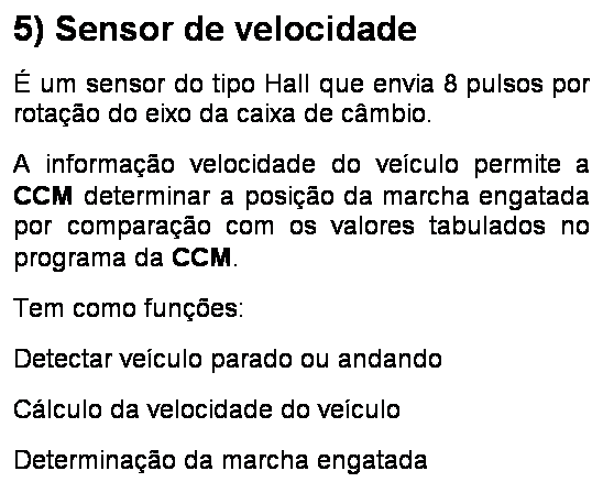 Caixa de texto: 5) Sensor de velocidade
� um sensor do tipo Hall que envia 8 pulsos por rota��o do eixo da caixa de c�mbio.
A informa��o velocidade do ve�culo permite a CCM determinar a posi��o da marcha engatada por compara��o com os valores tabulados no programa da CCM.
Tem como fun��es:
Detectar ve�culo parado ou andando
C�lculo da velocidade do ve�culo
Determina��o da marcha engatada
Envio de informa��es para painel e Body Computer (CSI)
